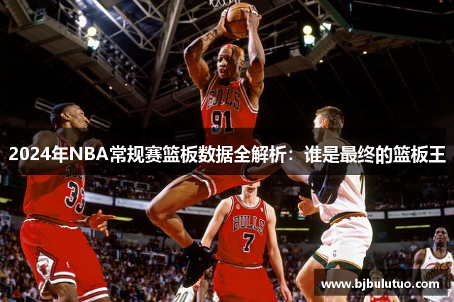 2024年NBA常规赛篮板数据全解析：谁是最终的篮板王