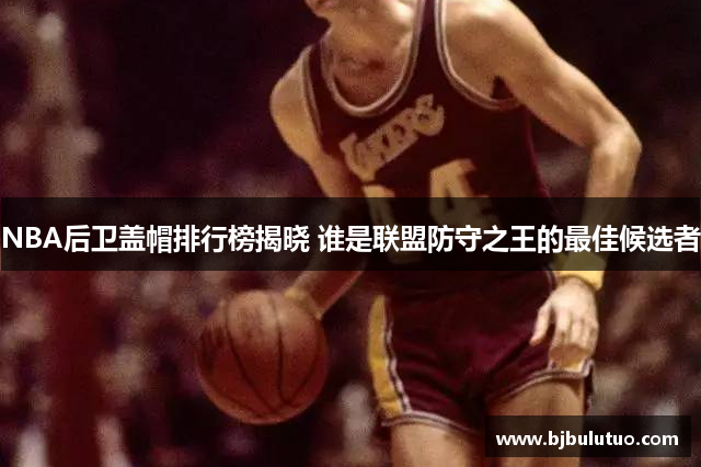 NBA后卫盖帽排行榜揭晓 谁是联盟防守之王的最佳候选者