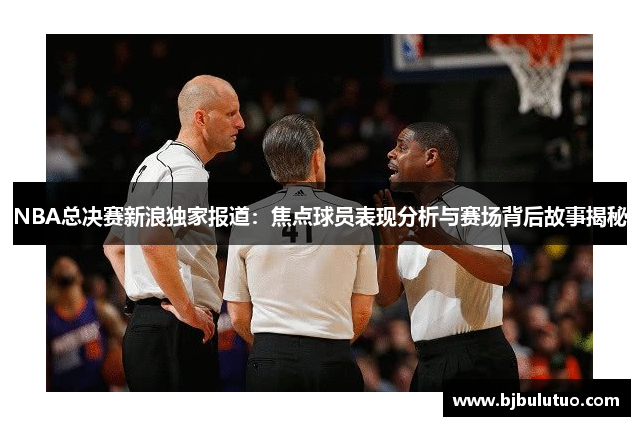 NBA总决赛新浪独家报道：焦点球员表现分析与赛场背后故事揭秘