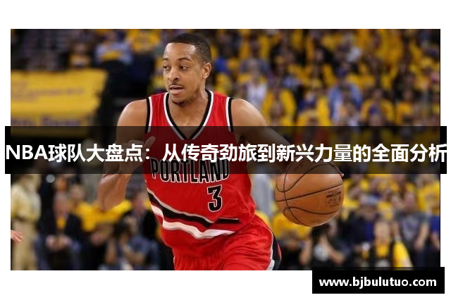 NBA球队大盘点：从传奇劲旅到新兴力量的全面分析